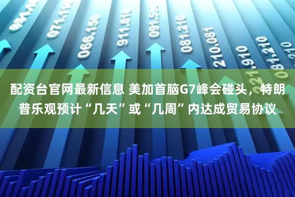配资台官网最新信息 美加首脑G7峰会碰头，特朗普乐观预计“几天”或“几周”内达成贸易协议