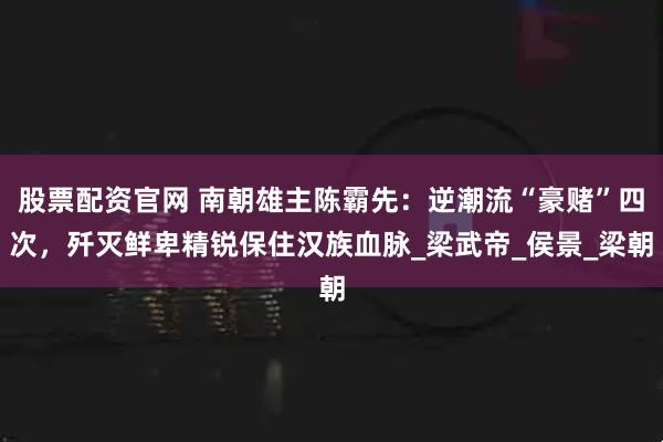 股票配资官网 南朝雄主陈霸先：逆潮流“豪赌”四次，歼灭鲜卑精锐保住汉族血脉_梁武帝_侯景_梁朝