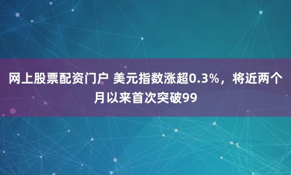 网上股票配资门户 美元指数涨超0.3%，将近两个月以来首次突破99
