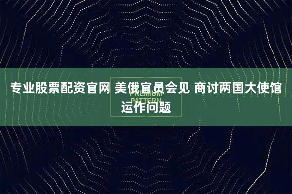 专业股票配资官网 美俄官员会见 商讨两国大使馆运作问题