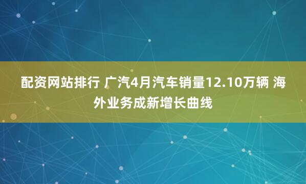 配资网站排行 广汽4月汽车销量12.10万辆 海外业务成新增长曲线